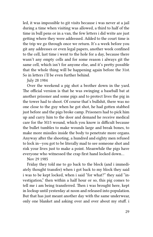 led, it was impossible to git visits because i was never at a jail during a time when visiting was allowed, a third to half of the time in bull pens or in a van, the few letters i did write are just getting where they were addressed. Added to the court time is the trip we go through once we return. It’s a week before you git any addresses o even legal papers, another week confined to the cell last time i went to the hole for a day, because there wasn’t any empty cells and for some reason i always git the same cell, which isn’t for anyone else, and it’s pretty possible that the whole thing will be happening again before the 31t. S0 in letters i’ll be even further behind.  July 28 1984  Over the weekend a pig shot a brother down in the yard ‘The official version is that he was swinging a baseball bat at another prisoner and some pigs and to protect lives the pig in the tower had to shoot. Of course that’s bullshit, there was no one close to the guy when he got shot, he had gotten stabbed just before and the pigs broke camp. Prisoners had to pick him up and carry him to the door and demand he receive medical care for the M15 wound, which you know is difficult because the bullet tumbles to make wounds large and break bones, to ‘make more missiles inside the body to penetrate more organs Anyway after the shooting, a hundred and eighty men refused tolock in—you got to be literally mad to see someone shot and risk your lives just to make a point. Meanwhile the pigs have everyone who witnessed the crap first hand locked down.  Nov 29 1985  Friday they told me to go back to the block (and i immedi- ately thought transfer) when i got back to my block they said iwas to be kept locked, when i said “for what?” they said “in- vestigation” then within a half hour or so, this pig comes to tell me i am being transferred. Then i was brought here, kept inlockup until yesterday at noon and released into population. But that has just meant another day with the same underwear, only one blanket and asking over and over about my stuff. i  2 